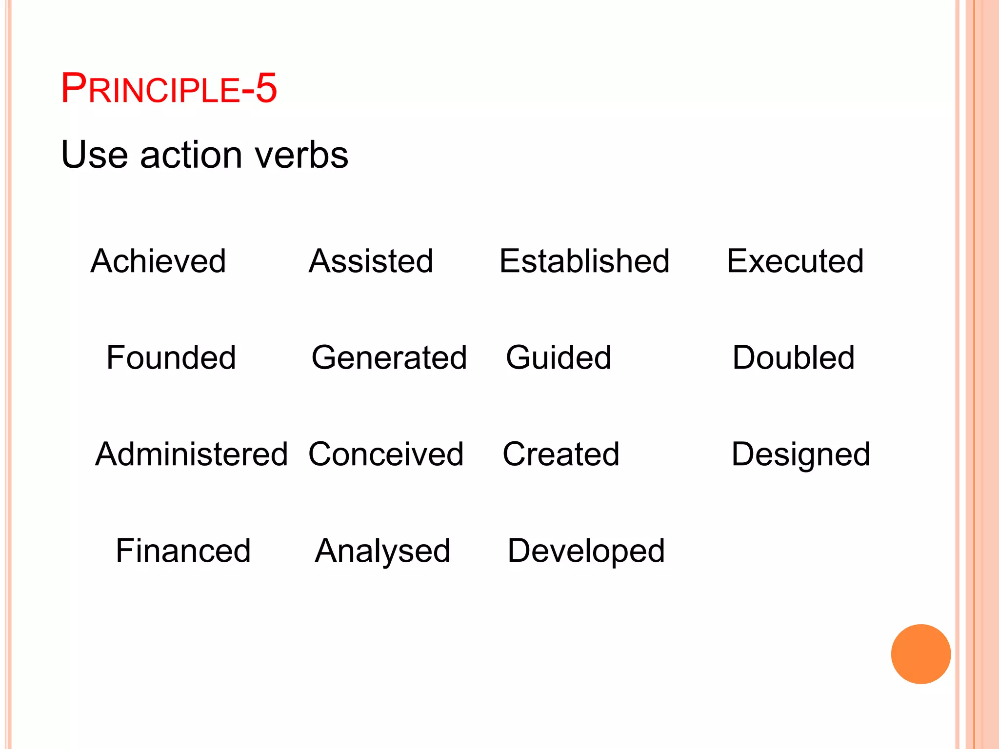 PRINCIPLE-5
Use action verbs
Achieved Assisted Established Executed
Founded Generated Guided Doubled
Administered Conceived Created Designed
Financed Analysed Developed
 