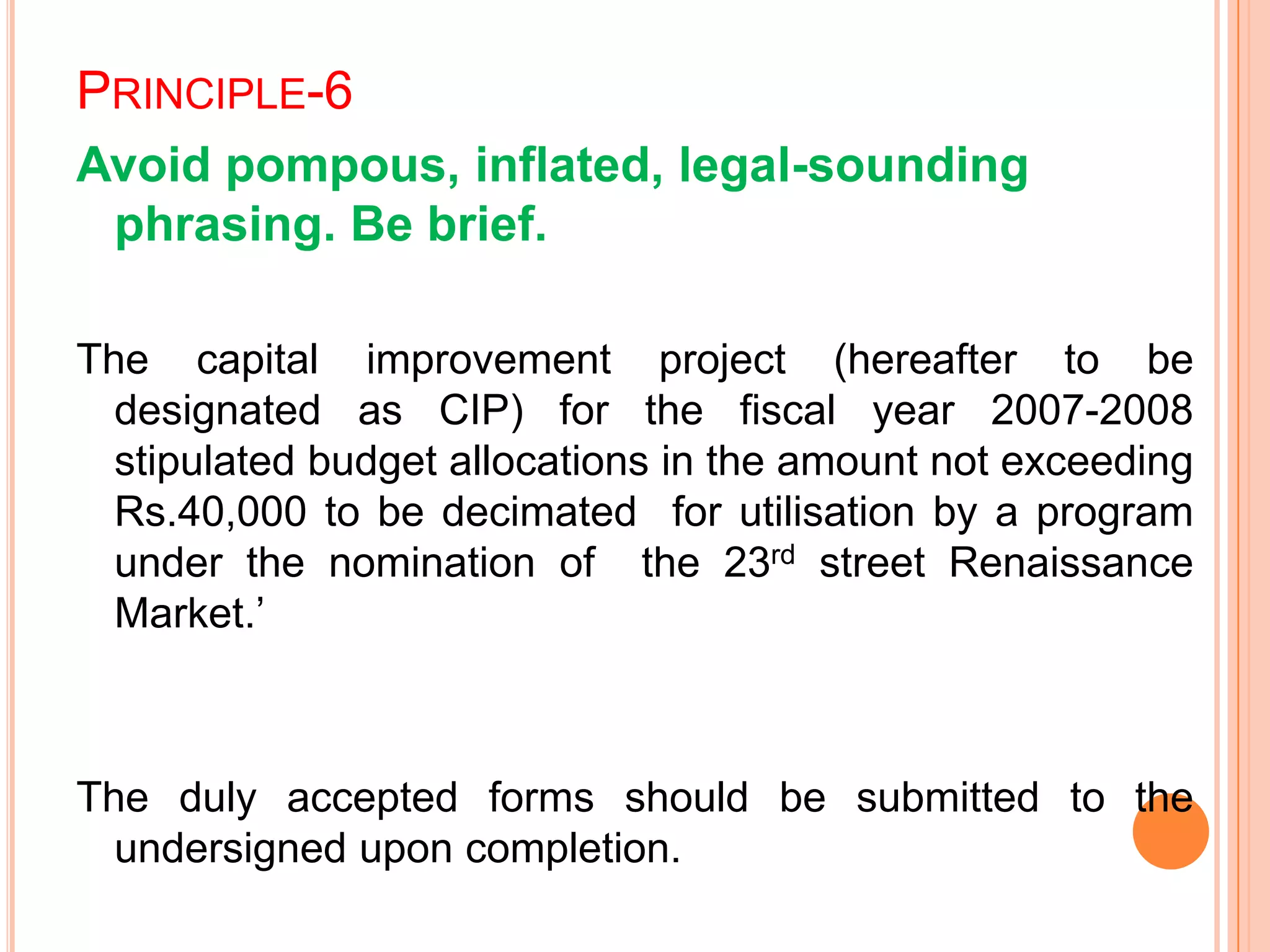 PRINCIPLE-6
Avoid pompous, inflated, legal-sounding
phrasing. Be brief.
The capital improvement project (hereafter to be
designated as CIP) for the fiscal year 2007-2008
stipulated budget allocations in the amount not exceeding
Rs.40,000 to be decimated for utilisation by a program
under the nomination of the 23rd street Renaissance
Market.‟
The duly accepted forms should be submitted to the
undersigned upon completion.
 