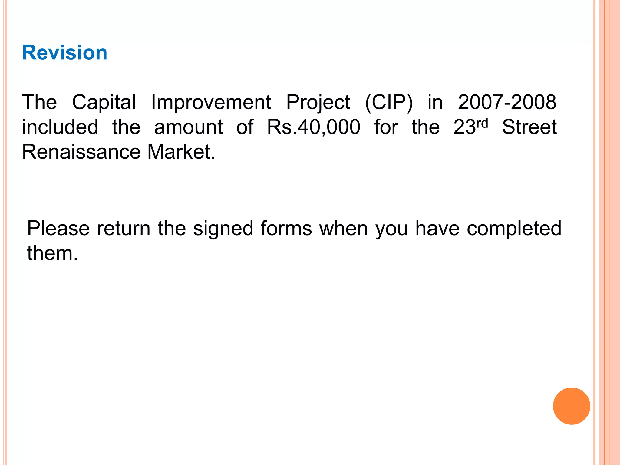 Revision
The Capital Improvement Project (CIP) in 2007-2008
included the amount of Rs.40,000 for the 23rd Street
Renaissance Market.
Please return the signed forms when you have completed
them.
 