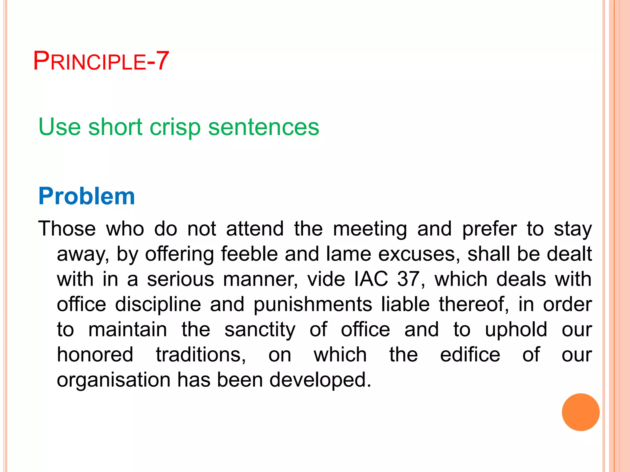 PRINCIPLE-7
Use short crisp sentences
Problem
Those who do not attend the meeting and prefer to stay
away, by offering feeble and lame excuses, shall be dealt
with in a serious manner, vide IAC 37, which deals with
office discipline and punishments liable thereof, in order
to maintain the sanctity of office and to uphold our
honored traditions, on which the edifice of our
organisation has been developed.
 