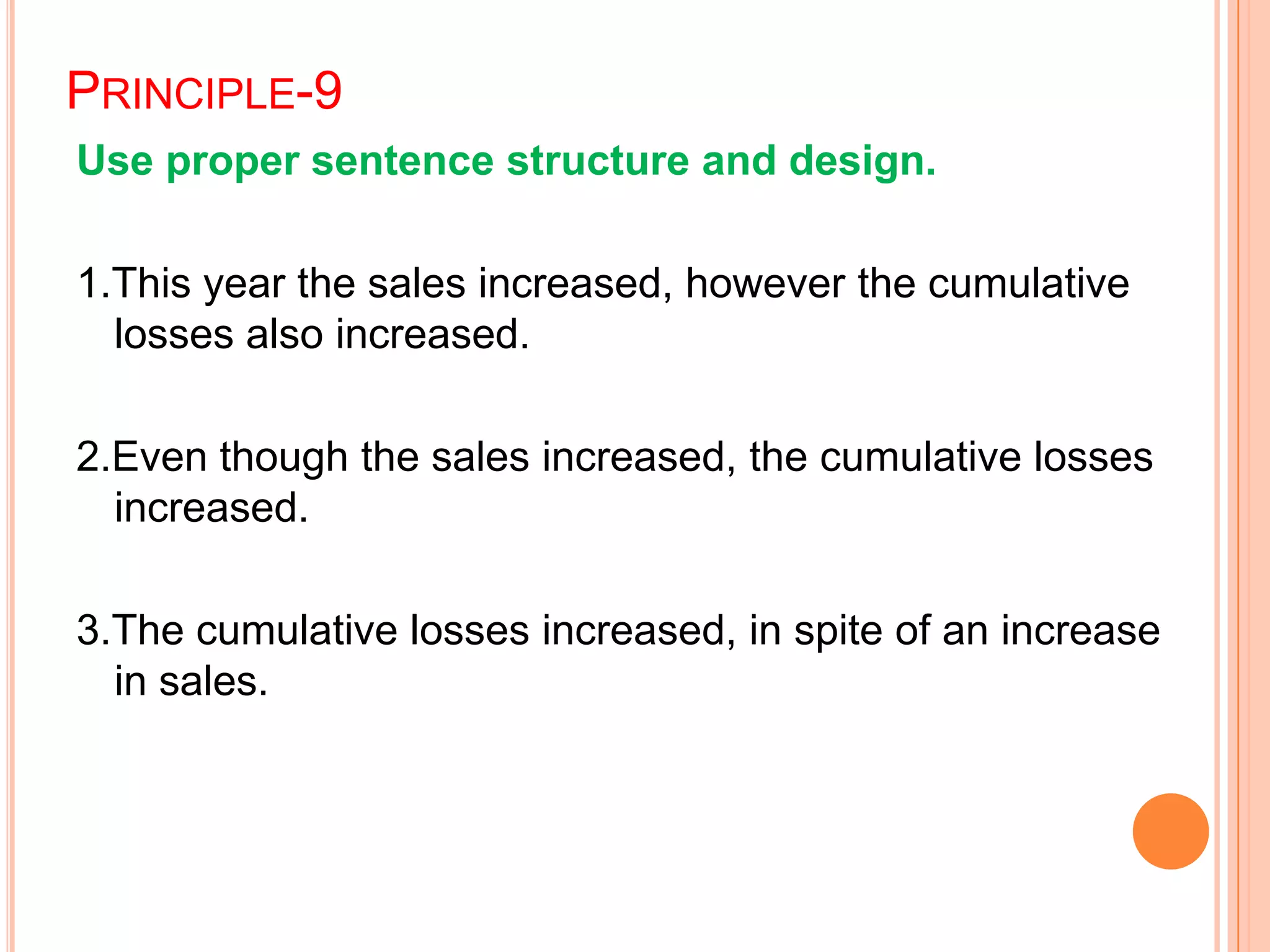 PRINCIPLE-9
Use proper sentence structure and design.
1.This year the sales increased, however the cumulative
losses also increased.
2.Even though the sales increased, the cumulative losses
increased.
3.The cumulative losses increased, in spite of an increase
in sales.
 