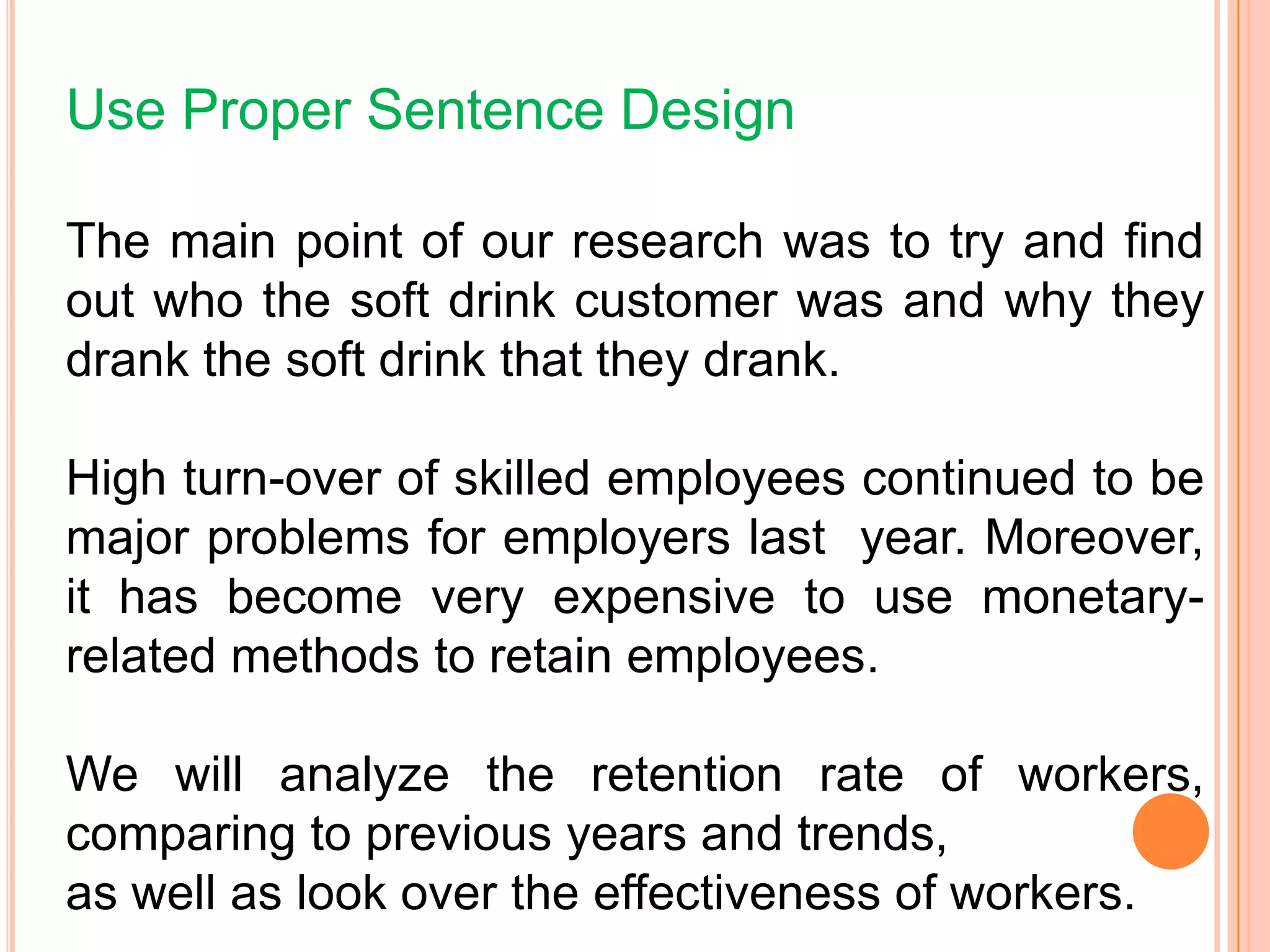 Use Proper Sentence Design
The main point of our research was to try and find
out who the soft drink customer was and why they
drank the soft drink that they drank.
High turn-over of skilled employees continued to be
major problems for employers last year. Moreover,
it has become very expensive to use monetary-
related methods to retain employees.
We will analyze the retention rate of workers,
comparing to previous years and trends,
as well as look over the effectiveness of workers.
 