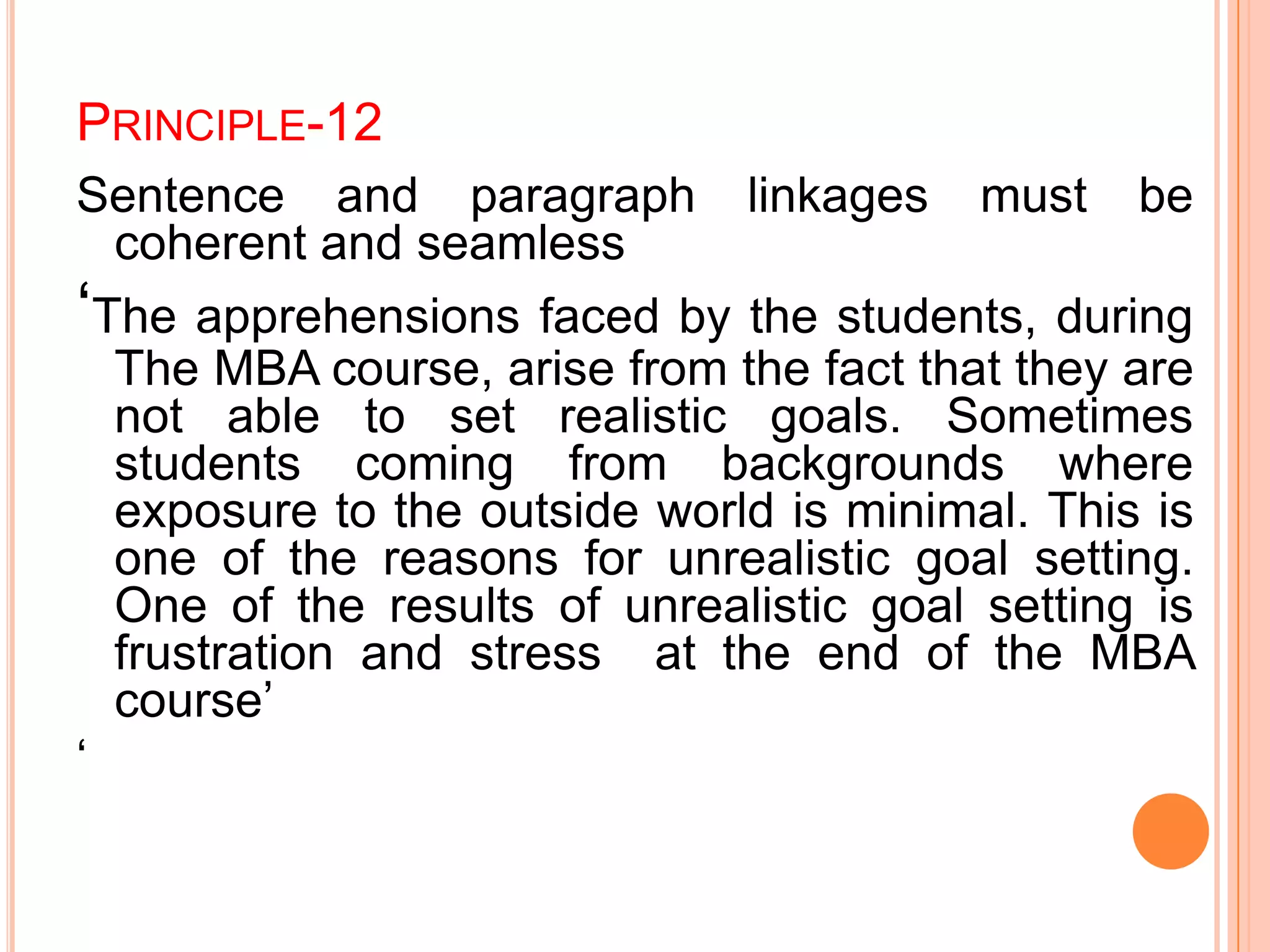 PRINCIPLE-12
Sentence and paragraph linkages must be
coherent and seamless
„The apprehensions faced by the students, during
The MBA course, arise from the fact that they are
not able to set realistic goals. Sometimes
students coming from backgrounds where
exposure to the outside world is minimal. This is
one of the reasons for unrealistic goal setting.
One of the results of unrealistic goal setting is
frustration and stress at the end of the MBA
course‟
„
 