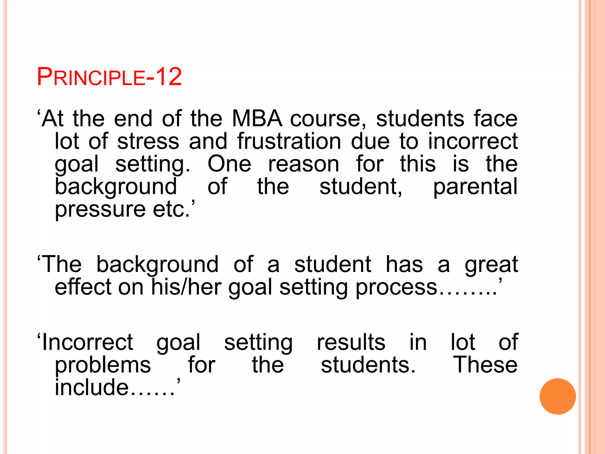 PRINCIPLE-12
„At the end of the MBA course, students face
lot of stress and frustration due to incorrect
goal setting. One reason for this is the
background of the student, parental
pressure etc.‟
„The background of a student has a great
effect on his/her goal setting process……..‟
„Incorrect goal setting results in lot of
problems for the students. These
include……‟
 
