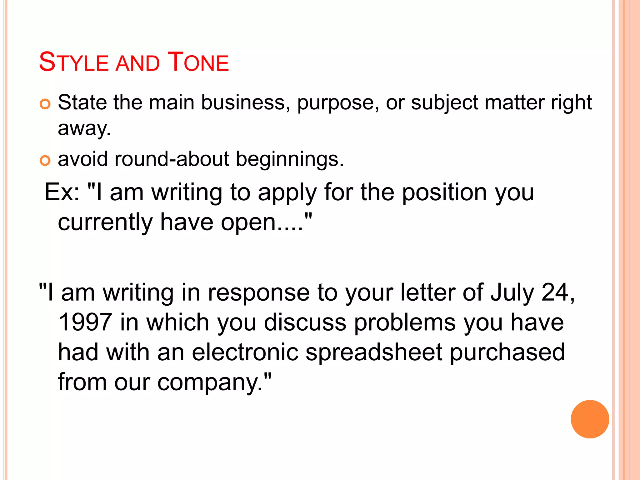 STYLE AND TONE
 State the main business, purpose, or subject matter right
away.
 avoid round-about beginnings.
Ex: "I am writing to apply for the position you
currently have open...."
"I am writing in response to your letter of July 24,
1997 in which you discuss problems you have
had with an electronic spreadsheet purchased
from our company."
 