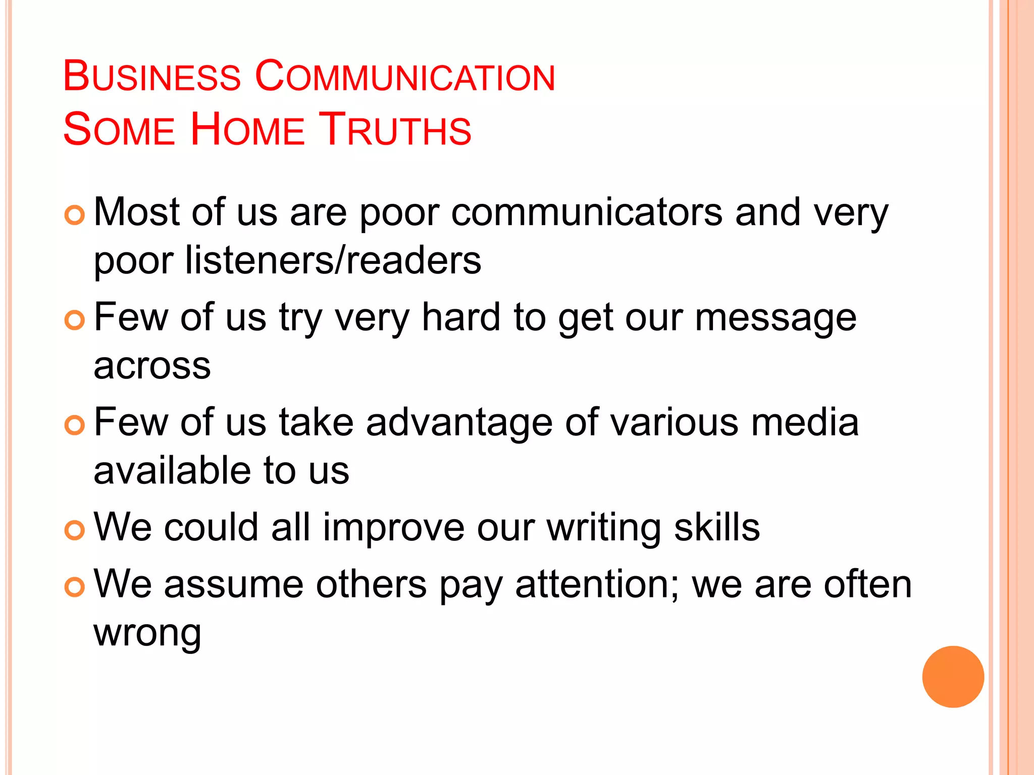 BUSINESS COMMUNICATION
SOME HOME TRUTHS
 Most of us are poor communicators and very
poor listeners/readers
 Few of us try very hard to get our message
across
 Few of us take advantage of various media
available to us
 We could all improve our writing skills
 We assume others pay attention; we are often
wrong
 