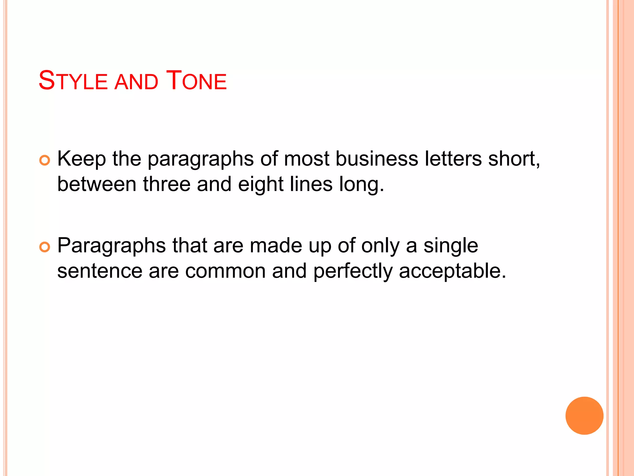 STYLE AND TONE
 Keep the paragraphs of most business letters short,
between three and eight lines long.
 Paragraphs that are made up of only a single
sentence are common and perfectly acceptable.
 