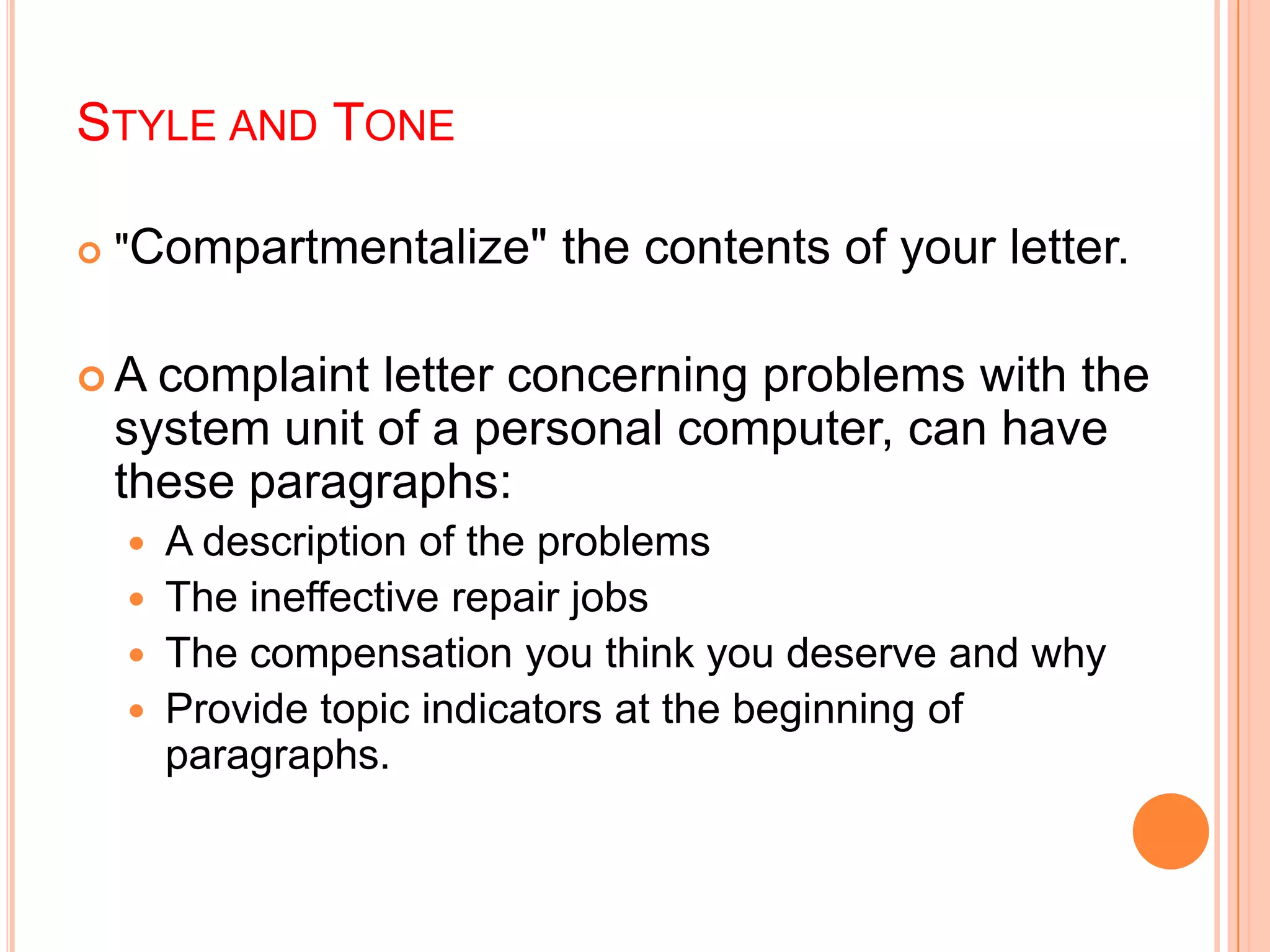 STYLE AND TONE
 "Compartmentalize" the contents of your letter.
 A complaint letter concerning problems with the
system unit of a personal computer, can have
these paragraphs:
 A description of the problems
 The ineffective repair jobs
 The compensation you think you deserve and why
 Provide topic indicators at the beginning of
paragraphs.
 