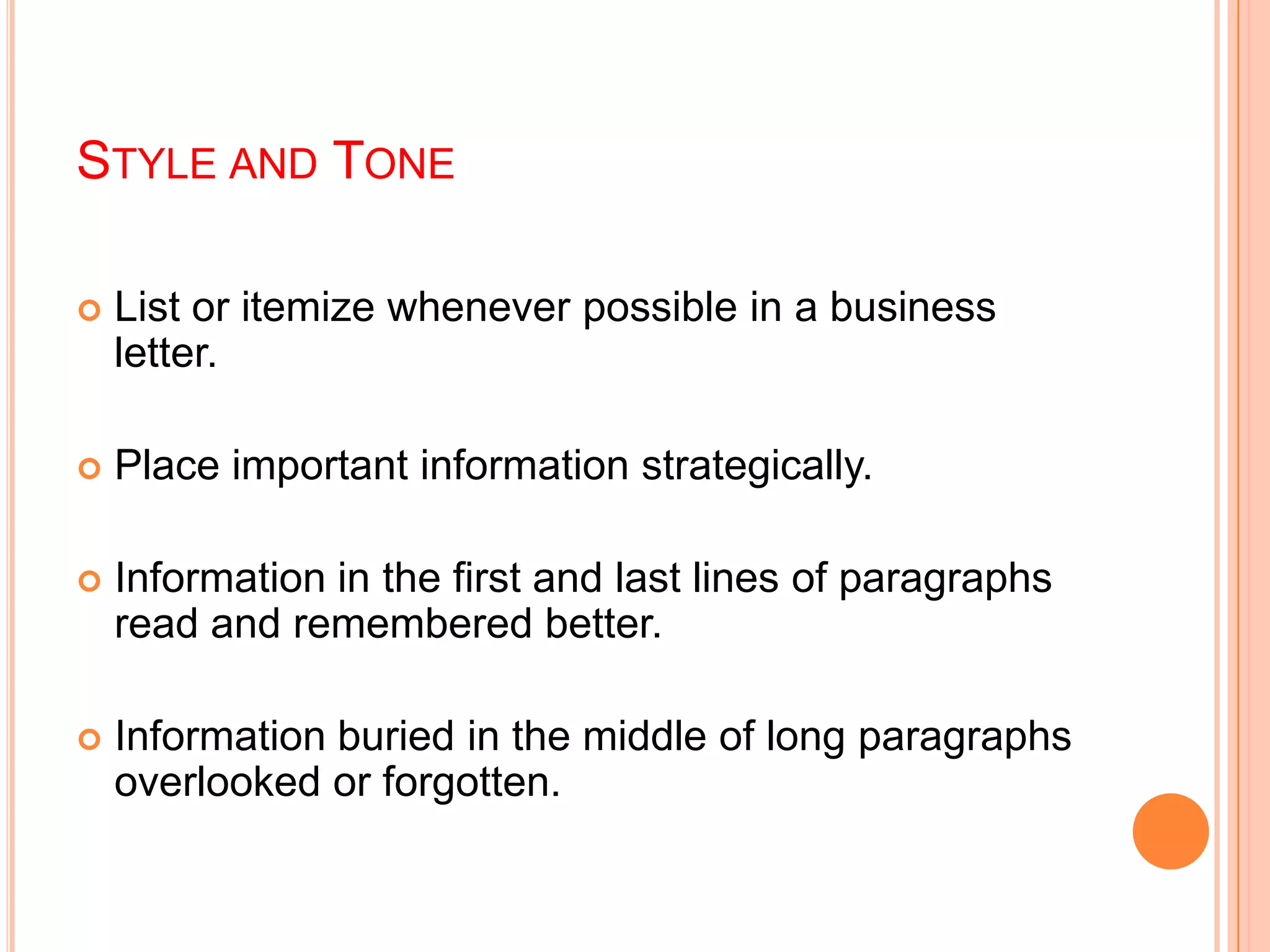 STYLE AND TONE
 List or itemize whenever possible in a business
letter.
 Place important information strategically.
 Information in the first and last lines of paragraphs
read and remembered better.
 Information buried in the middle of long paragraphs
overlooked or forgotten.
 