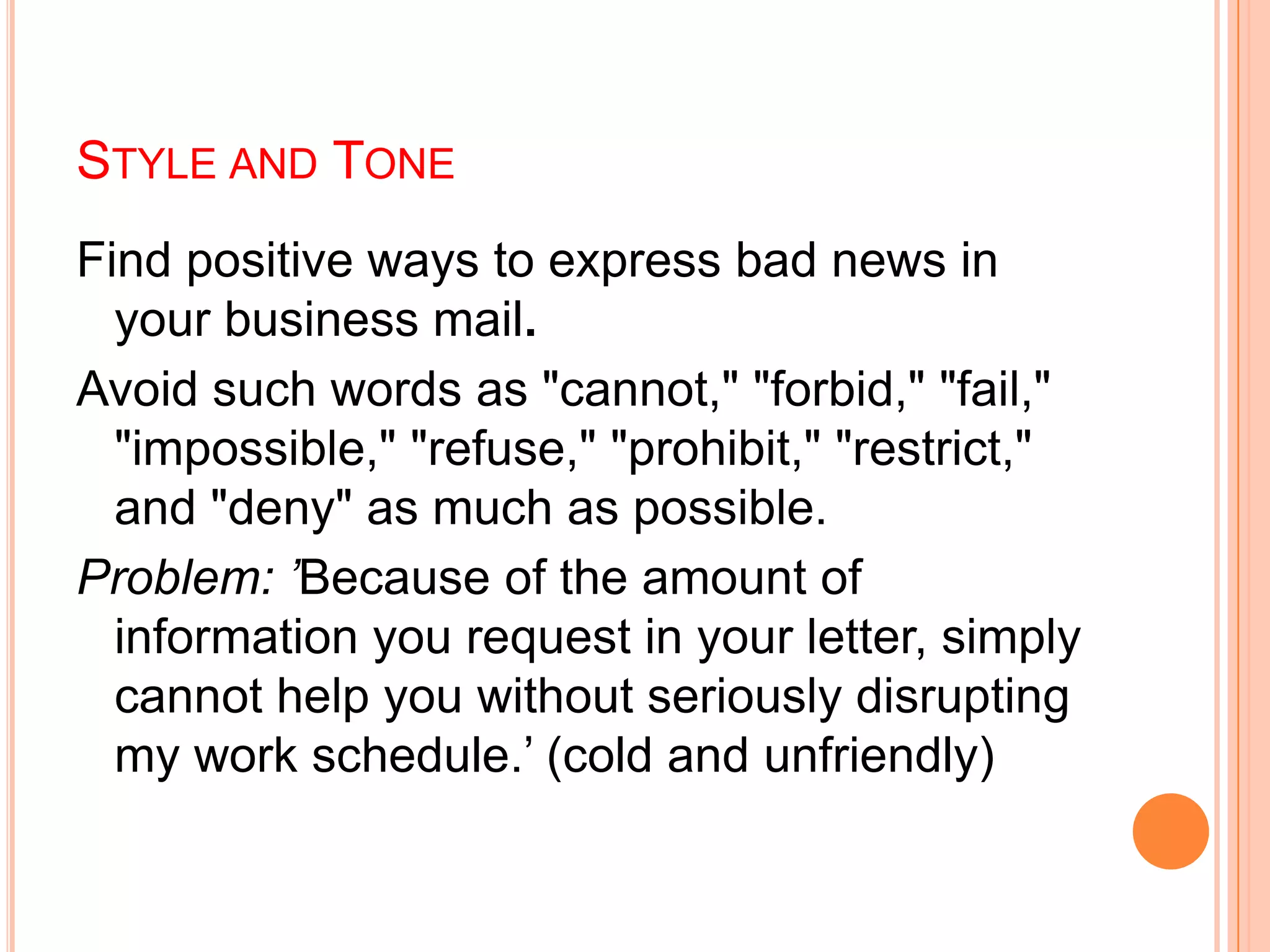 STYLE AND TONE
Find positive ways to express bad news in
your business mail.
Avoid such words as "cannot," "forbid," "fail,"
"impossible," "refuse," "prohibit," "restrict,"
and "deny" as much as possible.
Problem: ’Because of the amount of
information you request in your letter, simply
cannot help you without seriously disrupting
my work schedule.‟ (cold and unfriendly)
 