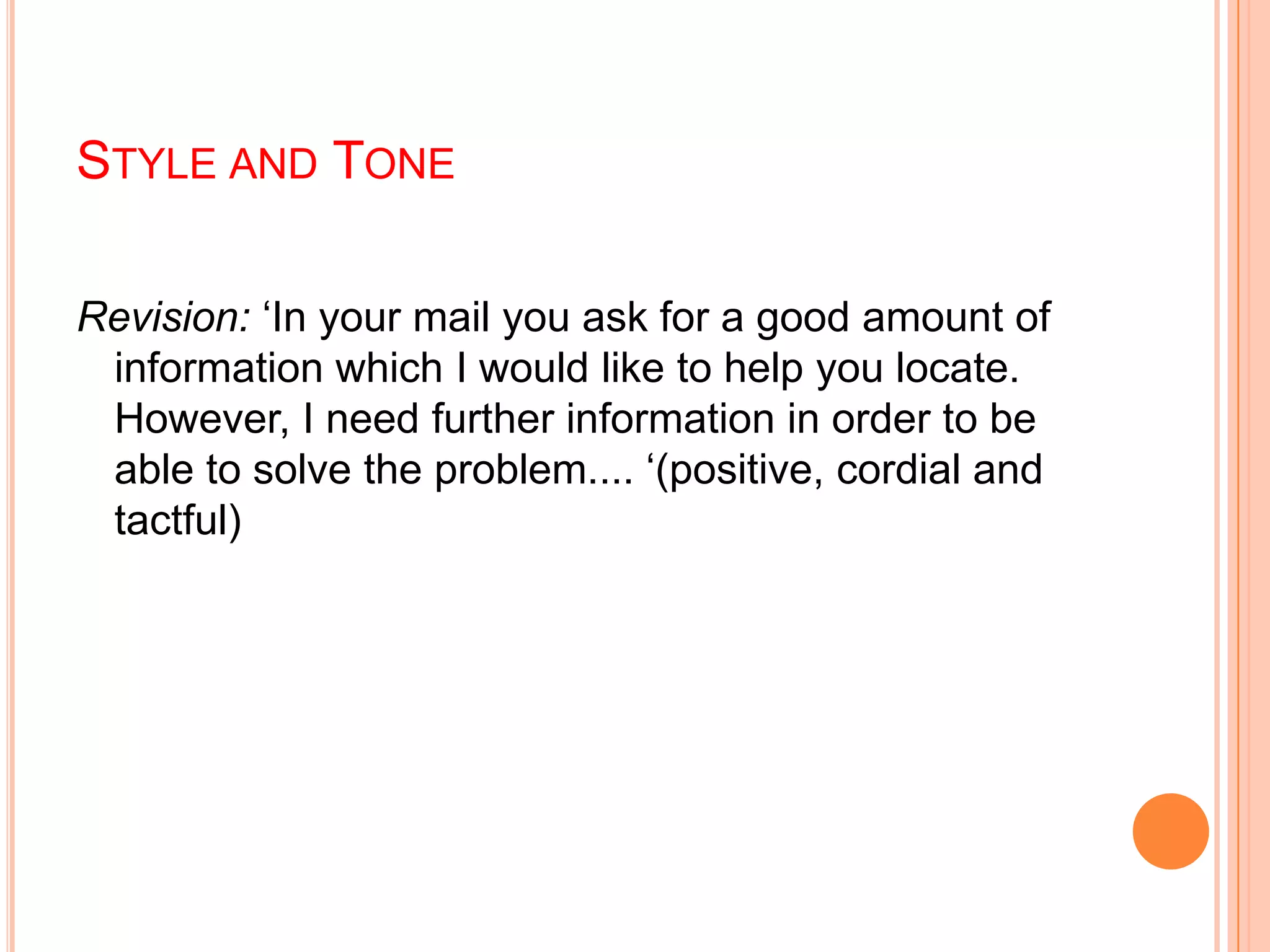 STYLE AND TONE
Revision: „In your mail you ask for a good amount of
information which I would like to help you locate.
However, I need further information in order to be
able to solve the problem.... „(positive, cordial and
tactful)
 