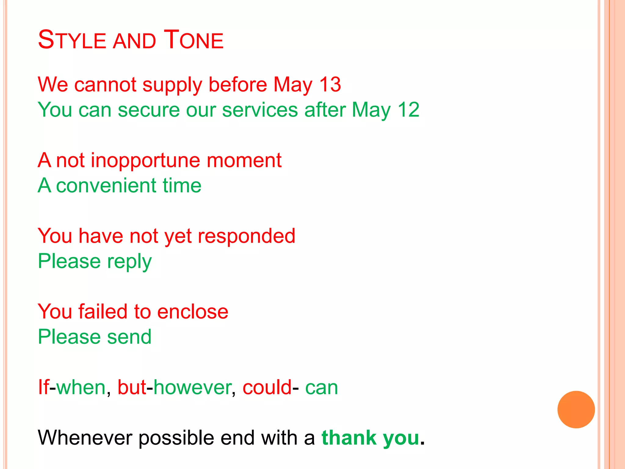 STYLE AND TONE
We cannot supply before May 13
You can secure our services after May 12
A not inopportune moment
A convenient time
You have not yet responded
Please reply
You failed to enclose
Please send
If-when, but-however, could- can
Whenever possible end with a thank you.
 