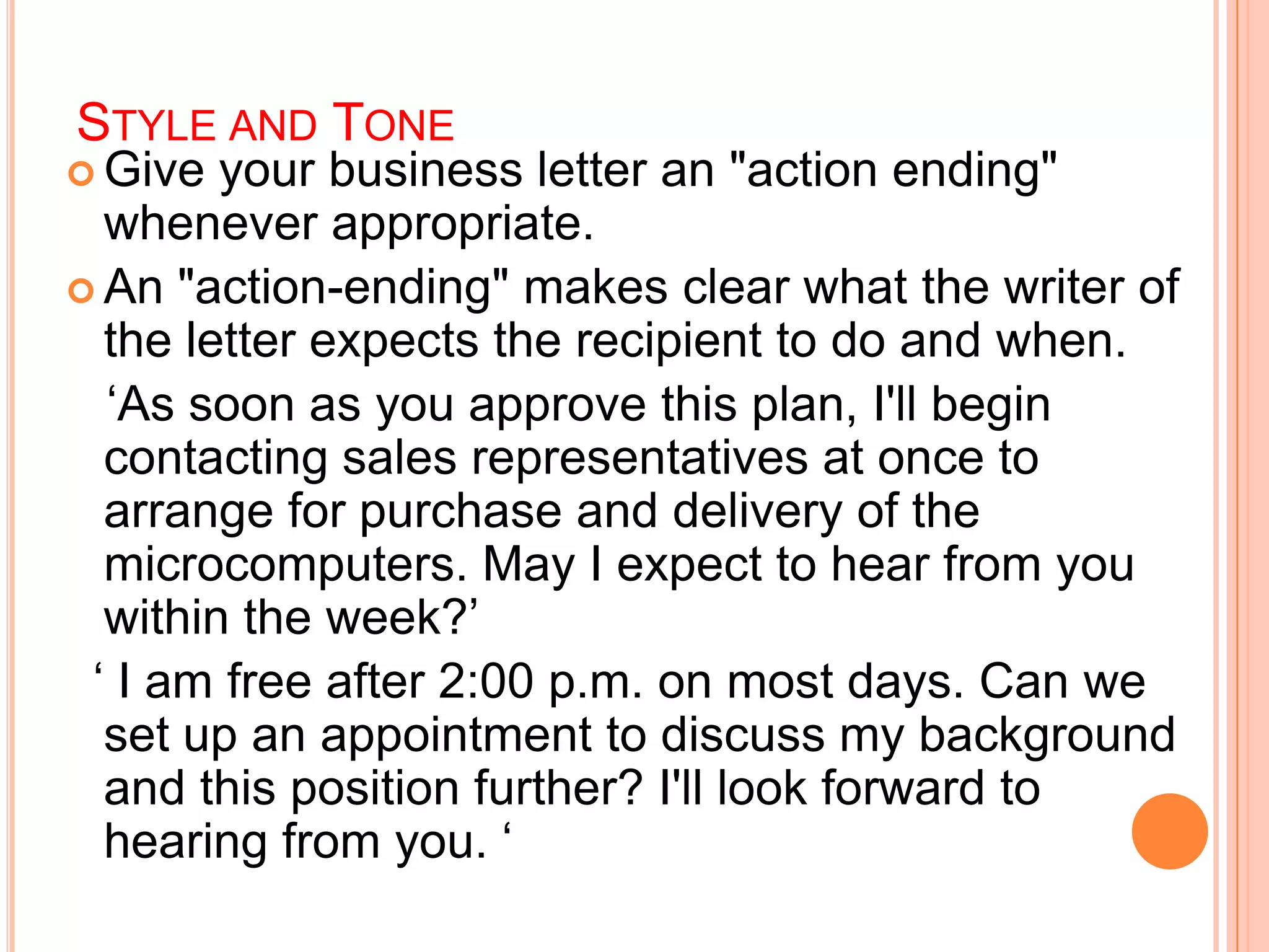STYLE AND TONE
 Give your business letter an "action ending"
whenever appropriate.
 An "action-ending" makes clear what the writer of
the letter expects the recipient to do and when.
„As soon as you approve this plan, I'll begin
contacting sales representatives at once to
arrange for purchase and delivery of the
microcomputers. May I expect to hear from you
within the week?‟
„ I am free after 2:00 p.m. on most days. Can we
set up an appointment to discuss my background
and this position further? I'll look forward to
hearing from you. „
 
