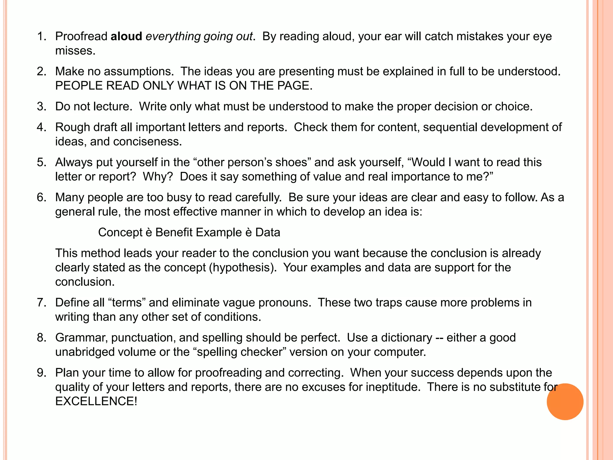 1. Proofread aloud everything going out. By reading aloud, your ear will catch mistakes your eye
misses.
2. Make no assumptions. The ideas you are presenting must be explained in full to be understood.
PEOPLE READ ONLY WHAT IS ON THE PAGE.
3. Do not lecture. Write only what must be understood to make the proper decision or choice.
4. Rough draft all important letters and reports. Check them for content, sequential development of
ideas, and conciseness.
5. Always put yourself in the “other person‟s shoes” and ask yourself, “Would I want to read this
letter or report? Why? Does it say something of value and real importance to me?”
6. Many people are too busy to read carefully. Be sure your ideas are clear and easy to follow. As a
general rule, the most effective manner in which to develop an idea is:
Concept è Benefit Example è Data
This method leads your reader to the conclusion you want because the conclusion is already
clearly stated as the concept (hypothesis). Your examples and data are support for the
conclusion.
7. Define all “terms” and eliminate vague pronouns. These two traps cause more problems in
writing than any other set of conditions.
8. Grammar, punctuation, and spelling should be perfect. Use a dictionary -- either a good
unabridged volume or the “spelling checker” version on your computer.
9. Plan your time to allow for proofreading and correcting. When your success depends upon the
quality of your letters and reports, there are no excuses for ineptitude. There is no substitute for
EXCELLENCE!
 