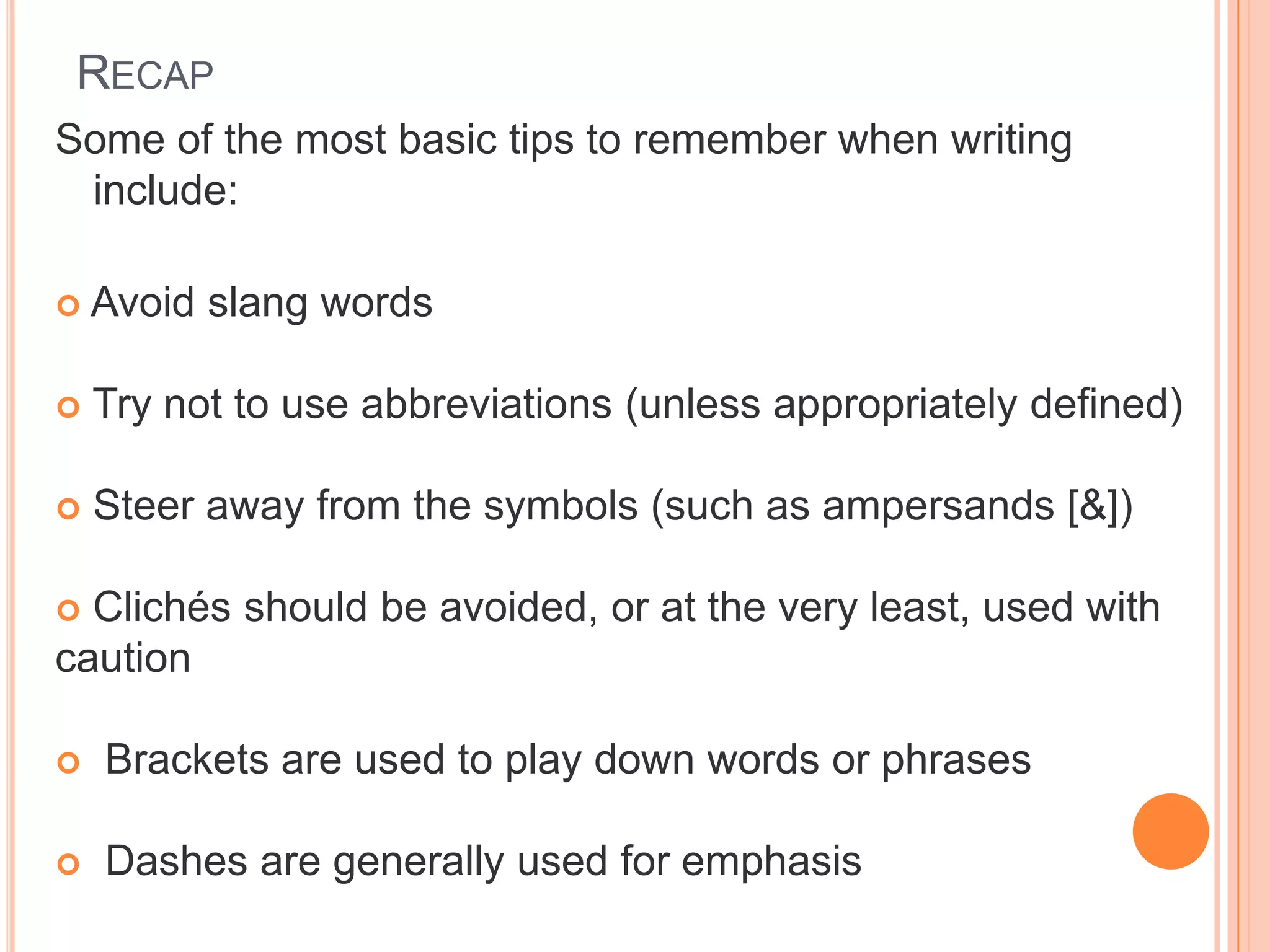 RECAP
Some of the most basic tips to remember when writing
include:
 Avoid slang words
 Try not to use abbreviations (unless appropriately defined)
 Steer away from the symbols (such as ampersands [&])
 Clichés should be avoided, or at the very least, used with
caution
 Brackets are used to play down words or phrases
 Dashes are generally used for emphasis
 
