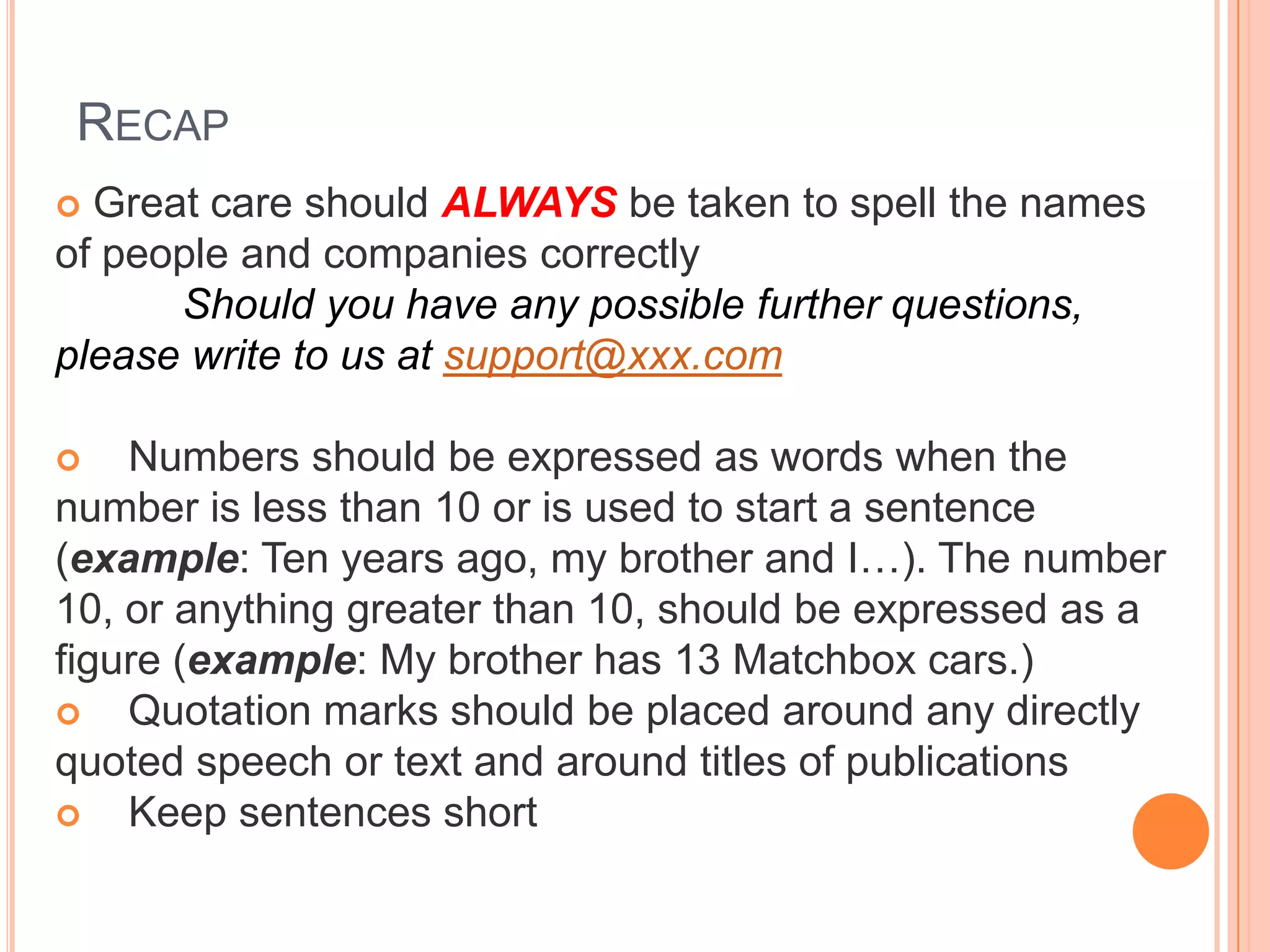 RECAP
 Great care should ALWAYS be taken to spell the names
of people and companies correctly
Should you have any possible further questions,
please write to us at support@xxx.com
 Numbers should be expressed as words when the
number is less than 10 or is used to start a sentence
(example: Ten years ago, my brother and I…). The number
10, or anything greater than 10, should be expressed as a
figure (example: My brother has 13 Matchbox cars.)
 Quotation marks should be placed around any directly
quoted speech or text and around titles of publications
 Keep sentences short
 