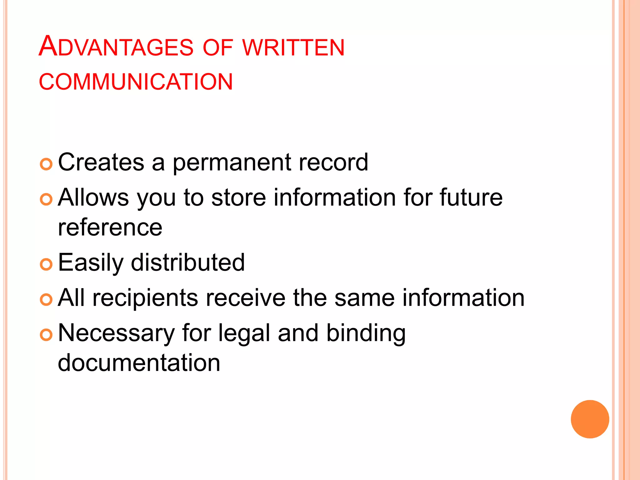 ADVANTAGES OF WRITTEN
COMMUNICATION
 Creates a permanent record
 Allows you to store information for future
reference
 Easily distributed
 All recipients receive the same information
 Necessary for legal and binding
documentation
 
