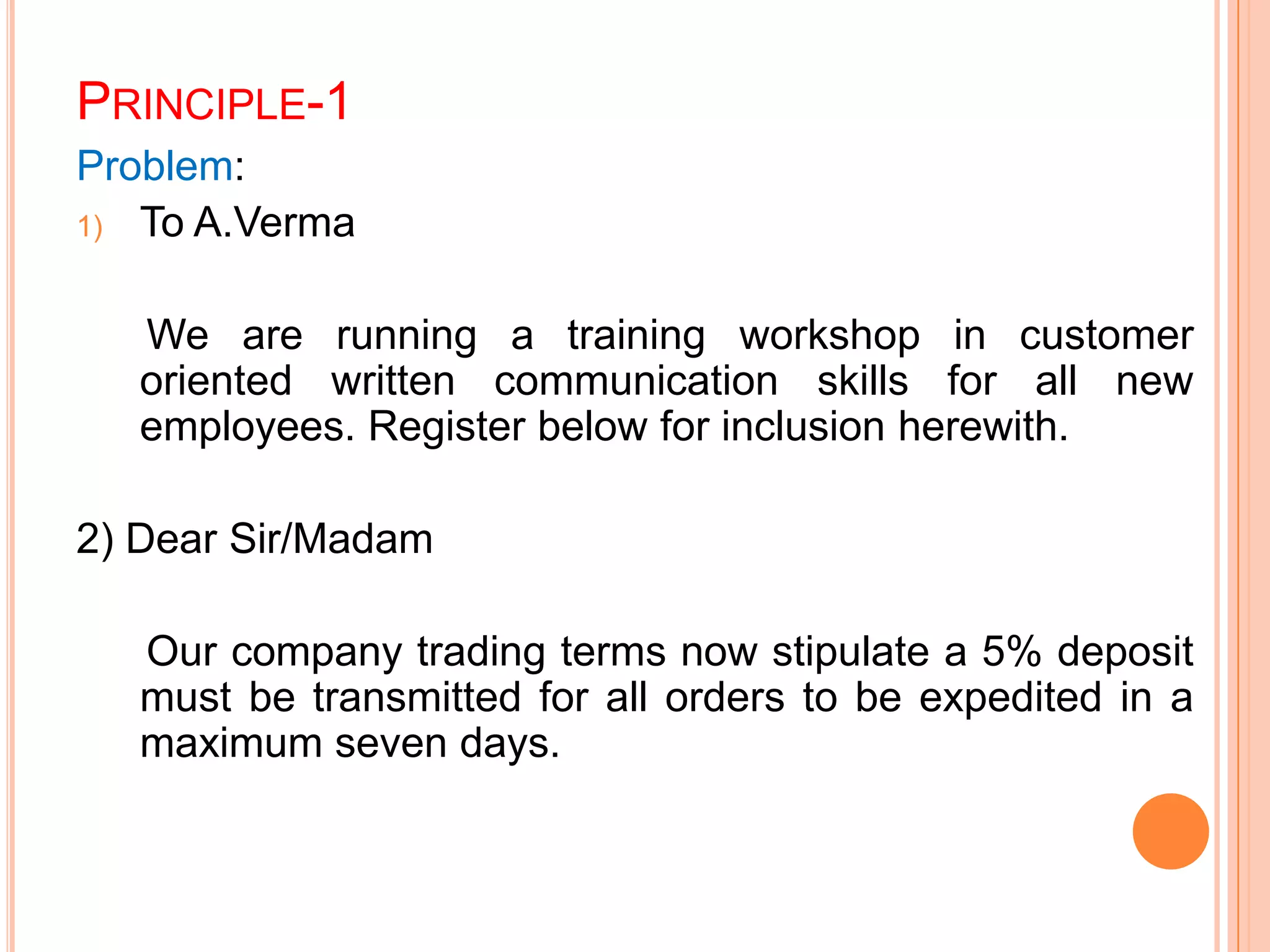 PRINCIPLE-1
Problem:
1) To A.Verma
We are running a training workshop in customer
oriented written communication skills for all new
employees. Register below for inclusion herewith.
2) Dear Sir/Madam
Our company trading terms now stipulate a 5% deposit
must be transmitted for all orders to be expedited in a
maximum seven days.
 