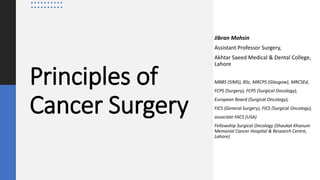 Principles of
Cancer Surgery
Jibran Mohsin
Assistant Professor Surgery,
Akhtar Saeed Medical & Dental College,
Lahore
MBBS (SIMS), BSc, MRCPS (Glasgow), MRCSEd,
FCPS (Surgery), FCPS (Surgical Oncology),
European Board (Surgical Oncology),
FICS (General Surgery), FICS (Surgical Oncology),
associate FACS (USA)
Fellowship Surgical Oncology (Shaukat Khanum
Memorial Cancer Hospital & Research Centre,
Lahore)
 