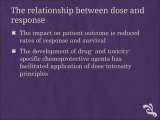The relationship between dose and
response
 The impact on patient outcome is reduced
rates of response and survival
 The development of drug- and toxicity-
specific chemoprotective agents has
facilitated application of dose-intensity
principles
 