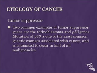 ETIOLOGY OF CANCER
tumor suppressor
 Two common examples of tumor suppressor
genes are the retinoblastoma and p53 genes.
Mutation of p53 is one of the most common
genetic changes associated with cancer, and
is estimated to occur in half of all
malignancies.
 
