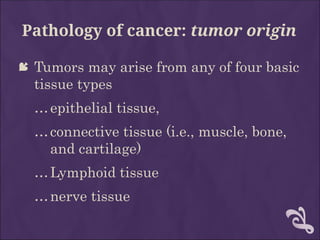 Pathology of cancer: tumor origin
 Tumors may arise from any of four basic
tissue types
…epithelial tissue,
…connective tissue (i.e., muscle, bone,
and cartilage)
…Lymphoid tissue
…nerve tissue
 