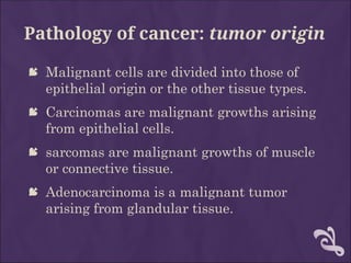 Pathology of cancer: tumor origin
 Malignant cells are divided into those of
epithelial origin or the other tissue types.
 Carcinomas are malignant growths arising
from epithelial cells.
 sarcomas are malignant growths of muscle
or connective tissue.
 Adenocarcinoma is a malignant tumor
arising from glandular tissue.
 