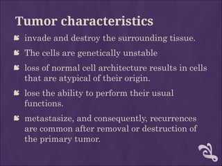 Tumor characteristics
 invade and destroy the surrounding tissue.
 The cells are genetically unstable
 loss of normal cell architecture results in cells
that are atypical of their origin.
 lose the ability to perform their usual
functions.
 metastasize, and consequently, recurrences
are common after removal or destruction of
the primary tumor.
 