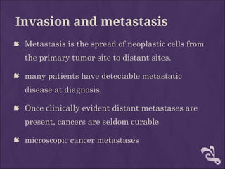 Invasion and metastasis
 Metastasis is the spread of neoplastic cells from
the primary tumor site to distant sites.
 many patients have detectable metastatic
disease at diagnosis.
 Once clinically evident distant metastases are
present, cancers are seldom curable
 microscopic cancer metastases
 