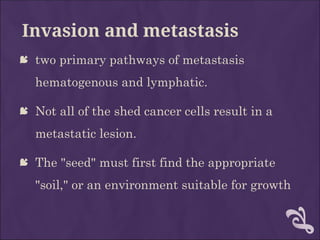 Invasion and metastasis
 two primary pathways of metastasis
hematogenous and lymphatic.
 Not all of the shed cancer cells result in a
metastatic lesion.
 The "seed" must first find the appropriate
"soil," or an environment suitable for growth
 
