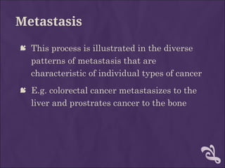 Metastasis
 This process is illustrated in the diverse
patterns of metastasis that are
characteristic of individual types of cancer
 E.g. colorectal cancer metastasizes to the
liver and prostrates cancer to the bone
 