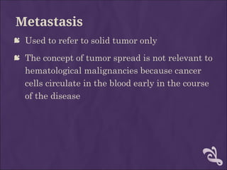 Metastasis
 Used to refer to solid tumor only
 The concept of tumor spread is not relevant to
hematological malignancies because cancer
cells circulate in the blood early in the course
of the disease
 