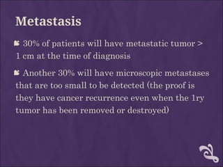 Metastasis
 30% of patients will have metastatic tumor >
1 cm at the time of diagnosis
 Another 30% will have microscopic metastases
that are too small to be detected (the proof is
they have cancer recurrence even when the 1ry
tumor has been removed or destroyed)
 