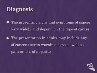 Diagnosis
 The presenting signs and symptoms of cancer
vary widely and depend on the type of cancer
 The presentation in adults may include any
of cancer's seven warning signs as well as
pain or loss of appetite
 