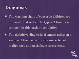 Diagnosis
 The warning signs of cancer in children are
different, and reflect the types of tumors more
common in this patient population.
 The definitive diagnosis of cancer relies on a
sample of the tissue or cells suspected of
malignancy and pathologic assessment.
 