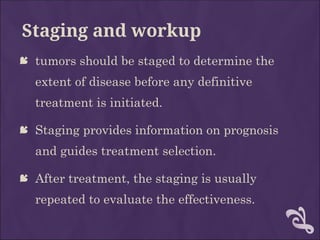 Staging and workup
 tumors should be staged to determine the
extent of disease before any definitive
treatment is initiated.
 Staging provides information on prognosis
and guides treatment selection.
 After treatment, the staging is usually
repeated to evaluate the effectiveness.
 