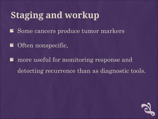 Staging and workup
 Some cancers produce tumor markers
 Often nonspecific,
 more useful for monitoring response and
detecting recurrence than as diagnostic tools.
 
