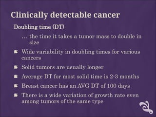 Clinically detectable cancer
Doubling time (DT)
… the time it takes a tumor mass to double in
size
 Wide variability in doubling times for various
cancers
 Solid tumors are usually longer
 Average DT for most solid time is 2-3 months
 Breast cancer has an AVG DT of 100 days
 There is a wide variation of growth rate even
among tumors of the same type
 