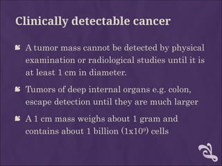 Clinically detectable cancer
 A tumor mass cannot be detected by physical
examination or radiological studies until it is
at least 1 cm in diameter.
 Tumors of deep internal organs e.g. colon,
escape detection until they are much larger
 A 1 cm mass weighs about 1 gram and
contains about 1 billion (1x109
) cells
 