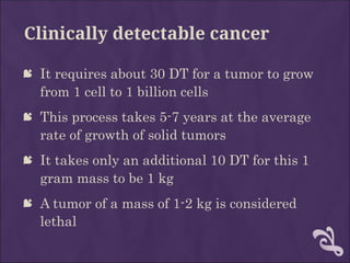 Clinically detectable cancer
 It requires about 30 DT for a tumor to grow
from 1 cell to 1 billion cells
 This process takes 5-7 years at the average
rate of growth of solid tumors
 It takes only an additional 10 DT for this 1
gram mass to be 1 kg
 A tumor of a mass of 1-2 kg is considered
lethal
 