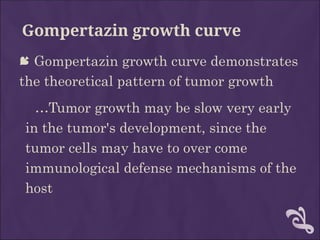 Gompertazin growth curve
 Gompertazin growth curve demonstrates
the theoretical pattern of tumor growth
…Tumor growth may be slow very early
in the tumor's development, since the
tumor cells may have to over come
immunological defense mechanisms of the
host
 