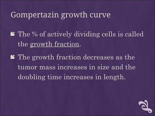 Gompertazin growth curve
 The % of actively dividing cells is called
the growth fraction.
 The growth fraction decreases as the
tumor mass increases in size and the
doubling time increases in length.
 
