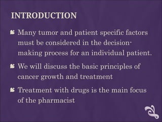INTRODUCTION
 Many tumor and patient specific factors
must be considered in the decision-
making process for an individual patient.
 We will discuss the basic principles of
cancer growth and treatment
 Treatment with drugs is the main focus
of the pharmacist
 