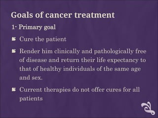 Goals of cancer treatment
1- Primary goal
 Cure the patient
 Render him clinically and pathologically free
of disease and return their life expectancy to
that of healthy individuals of the same age
and sex.
 Current therapies do not offer cures for all
patients
 