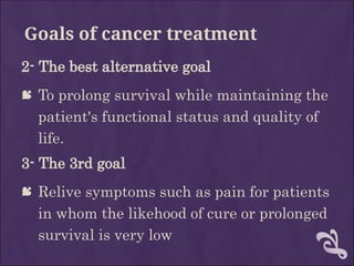 Goals of cancer treatment
2- The best alternative goal
 To prolong survival while maintaining the
patient's functional status and quality of
life.
3- The 3rd goal
 Relive symptoms such as pain for patients
in whom the likehood of cure or prolonged
survival is very low
 