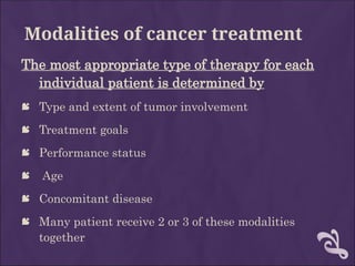 Modalities of cancer treatment
The most appropriate type of therapy for each
individual patient is determined by
 Type and extent of tumor involvement
 Treatment goals
 Performance status
 Age
 Concomitant disease
 Many patient receive 2 or 3 of these modalities
together
 