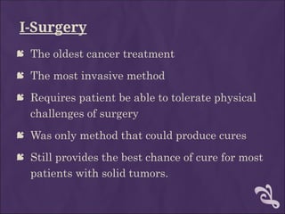 I-Surgery
 The oldest cancer treatment
 The most invasive method
 Requires patient be able to tolerate physical
challenges of surgery
 Was only method that could produce cures
 Still provides the best chance of cure for most
patients with solid tumors.
 