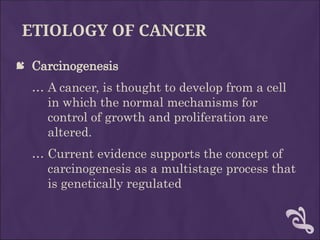 ETIOLOGY OF CANCER
 Carcinogenesis
… A cancer, is thought to develop from a cell
in which the normal mechanisms for
control of growth and proliferation are
altered.
… Current evidence supports the concept of
carcinogenesis as a multistage process that
is genetically regulated
 