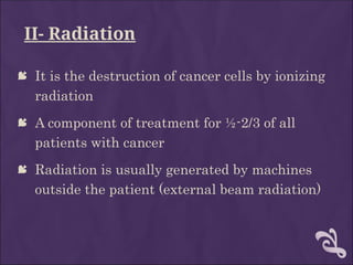 II- Radiation
 It is the destruction of cancer cells by ionizing
radiation
 A component of treatment for ½-2/3 of all
patients with cancer
 Radiation is usually generated by machines
outside the patient (external beam radiation)
 
