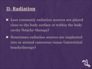II- Radiation
 Less commonly radiation sources are placed
close to the body surface or within the body
cavity (brachy-therapy)
 Sometimes radiation sources are implanted
into or around cancerous tissue (interstitial
brachytherapy)
 